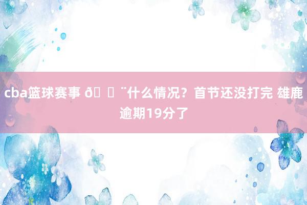 cba篮球赛事 😨什么情况？首节还没打完 雄鹿逾期19分了