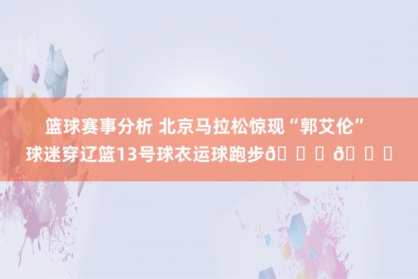 篮球赛事分析 北京马拉松惊现“郭艾伦” 球迷穿辽篮13号球衣运球跑步😎😁