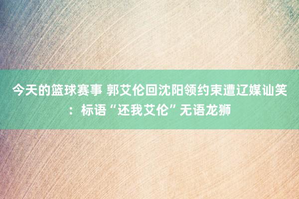 今天的篮球赛事 郭艾伦回沈阳领约束遭辽媒讪笑：标语“还我艾伦”无语龙狮