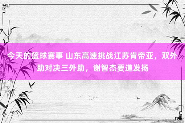 今天的篮球赛事 山东高速挑战江苏肯帝亚，双外助对决三外助，谢智杰要道发扬