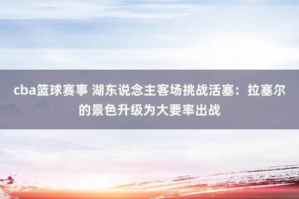 cba篮球赛事 湖东说念主客场挑战活塞：拉塞尔的景色升级为大要率出战