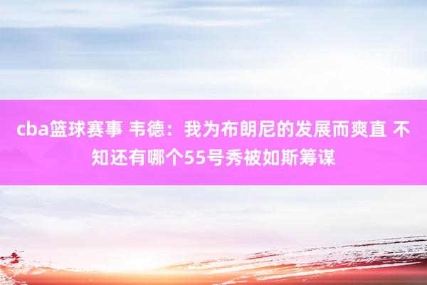 cba篮球赛事 韦德：我为布朗尼的发展而爽直 不知还有哪个55号秀被如斯筹谋