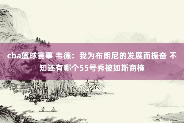 cba篮球赛事 韦德：我为布朗尼的发展而振奋 不知还有哪个55号秀被如斯商榷