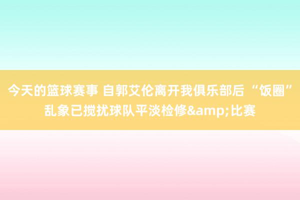 今天的篮球赛事 自郭艾伦离开我俱乐部后 “饭圈”乱象已搅扰球队平淡检修&比赛