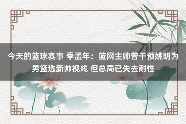 今天的篮球赛事 季孟年：篮网主帅曾干预姚明为男篮选新帅视线 但总局已失去耐性