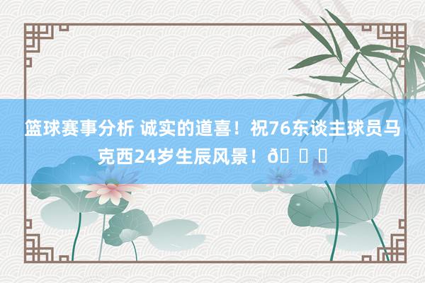 篮球赛事分析 诚实的道喜！祝76东谈主球员马克西24岁生辰风景！🎂