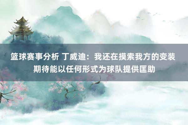 篮球赛事分析 丁威迪：我还在摸索我方的变装 期待能以任何形式为球队提供匡助