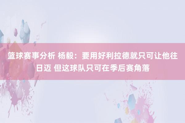 篮球赛事分析 杨毅：要用好利拉德就只可让他往日迈 但这球队只可在季后赛角落