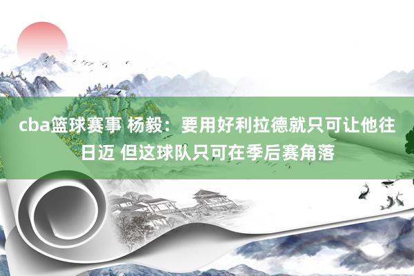 cba篮球赛事 杨毅：要用好利拉德就只可让他往日迈 但这球队只可在季后赛角落