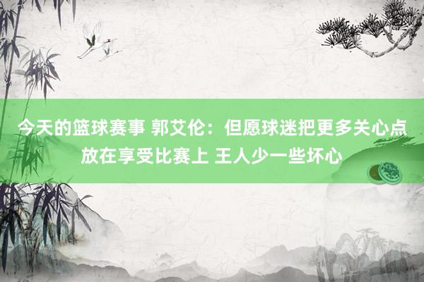 今天的篮球赛事 郭艾伦：但愿球迷把更多关心点放在享受比赛上 王人少一些坏心