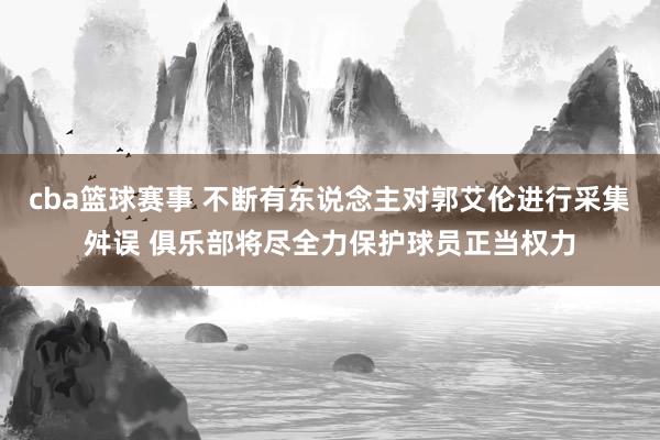 cba篮球赛事 不断有东说念主对郭艾伦进行采集舛误 俱乐部将尽全力保护球员正当权力