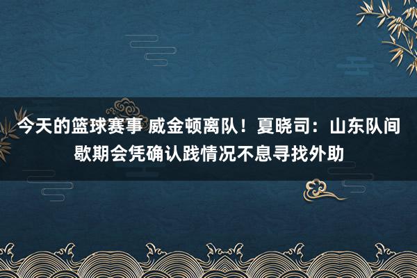 今天的篮球赛事 威金顿离队！夏晓司：山东队间歇期会凭确认践情况不息寻找外助