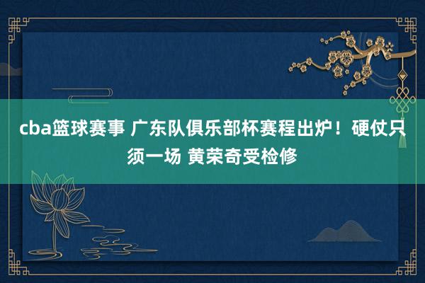 cba篮球赛事 广东队俱乐部杯赛程出炉！硬仗只须一场 黄荣奇受检修