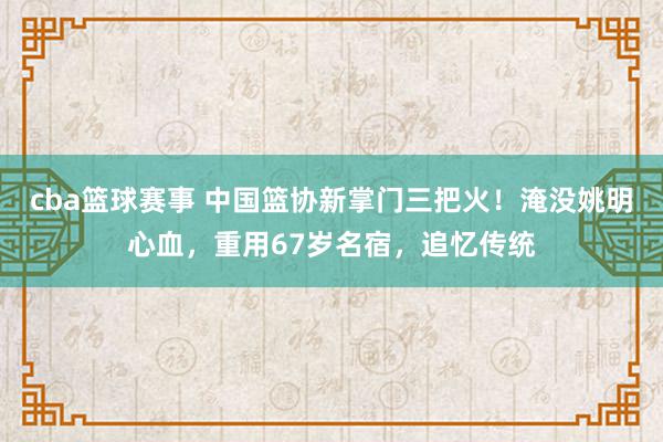 cba篮球赛事 中国篮协新掌门三把火！淹没姚明心血，重用67岁名宿，追忆传统