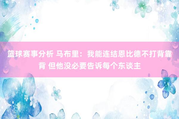 篮球赛事分析 马布里：我能连结恩比德不打背靠背 但他没必要告诉每个东谈主