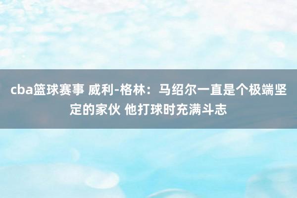 cba篮球赛事 威利-格林：马绍尔一直是个极端坚定的家伙 他打球时充满斗志