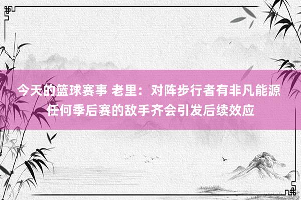 今天的篮球赛事 老里：对阵步行者有非凡能源 任何季后赛的敌手齐会引发后续效应