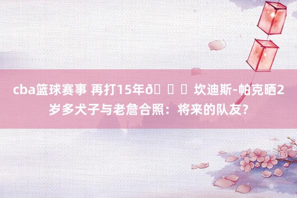 cba篮球赛事 再打15年😂坎迪斯-帕克晒2岁多犬子与老詹合照：将来的队友？