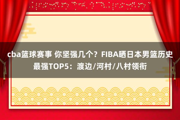 cba篮球赛事 你坚强几个？FIBA晒日本男篮历史最强TOP5：渡边/河村/八村领衔