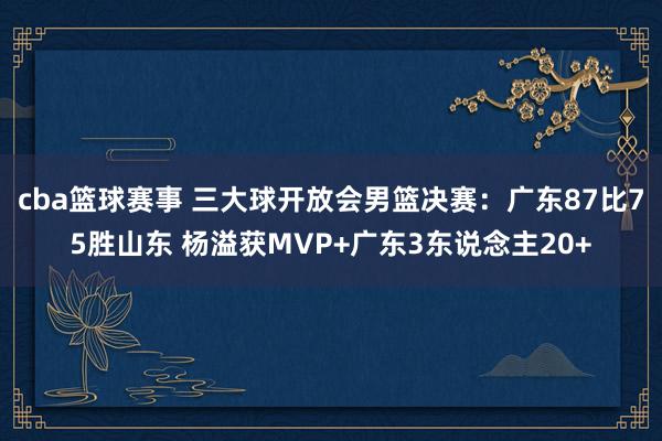 cba篮球赛事 三大球开放会男篮决赛：广东87比75胜山东 杨溢获MVP+广东3东说念主20+