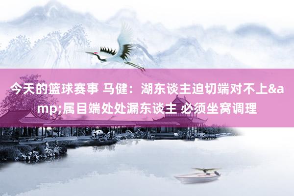 今天的篮球赛事 马健：湖东谈主迫切端对不上&属目端处处漏东谈主 必须坐窝调理