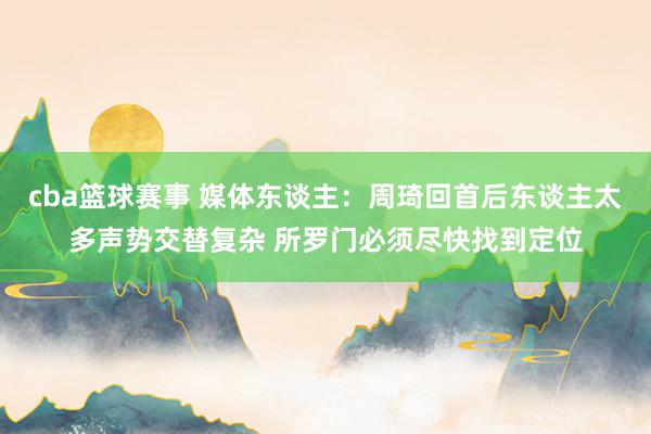 cba篮球赛事 媒体东谈主：周琦回首后东谈主太多声势交替复杂 所罗门必须尽快找到定位