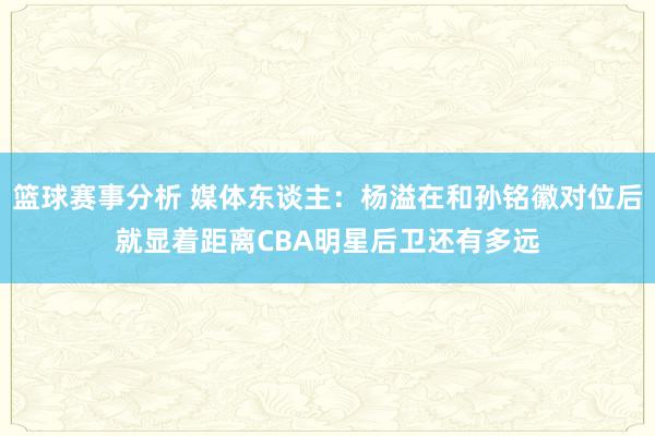 篮球赛事分析 媒体东谈主：杨溢在和孙铭徽对位后就显着距离CBA明星后卫还有多远