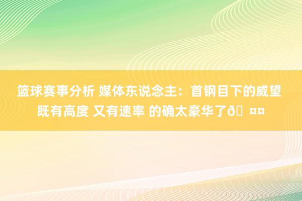 篮球赛事分析 媒体东说念主：首钢目下的威望 既有高度 又有速率 的确太豪华了🤤