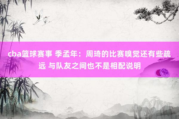 cba篮球赛事 季孟年：周琦的比赛嗅觉还有些疏远 与队友之间也不是相配说明