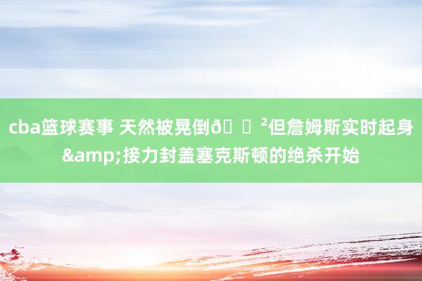 cba篮球赛事 天然被晃倒😲但詹姆斯实时起身&接力封盖塞克斯顿的绝杀开始