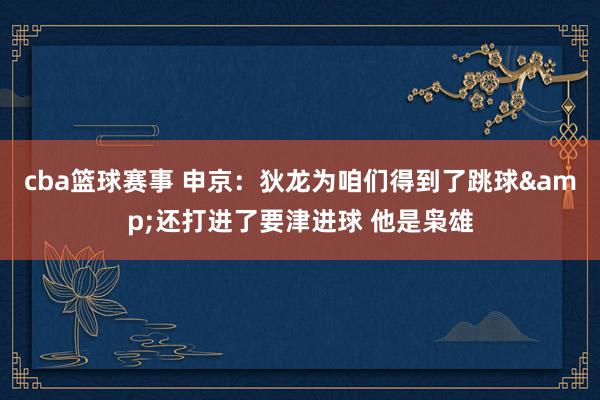 cba篮球赛事 申京：狄龙为咱们得到了跳球&还打进了要津进球 他是枭雄