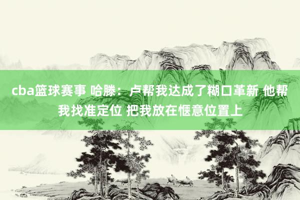 cba篮球赛事 哈滕：卢帮我达成了糊口革新 他帮我找准定位 把我放在惬意位置上