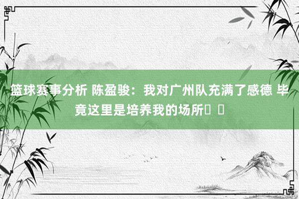 篮球赛事分析 陈盈骏：我对广州队充满了感德 毕竟这里是培养我的场所❤️