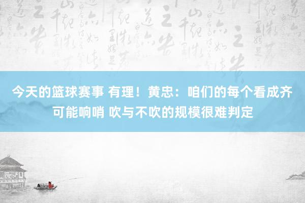 今天的篮球赛事 有理！黄忠：咱们的每个看成齐可能响哨 吹与不吹的规模很难判定