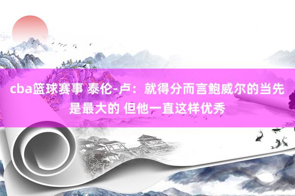 cba篮球赛事 泰伦-卢：就得分而言鲍威尔的当先是最大的 但他一直这样优秀