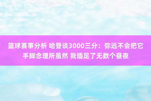 篮球赛事分析 哈登谈3000三分：弥远不会把它手脚念理所虽然 我插足了无数个昼夜