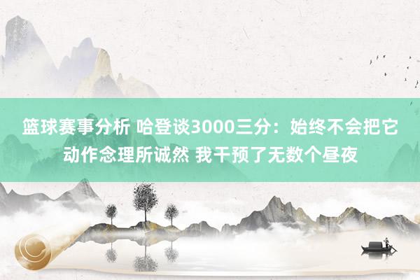 篮球赛事分析 哈登谈3000三分：始终不会把它动作念理所诚然 我干预了无数个昼夜