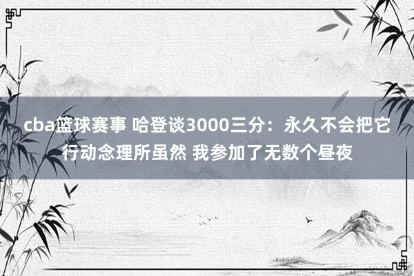 cba篮球赛事 哈登谈3000三分：永久不会把它行动念理所虽然 我参加了无数个昼夜