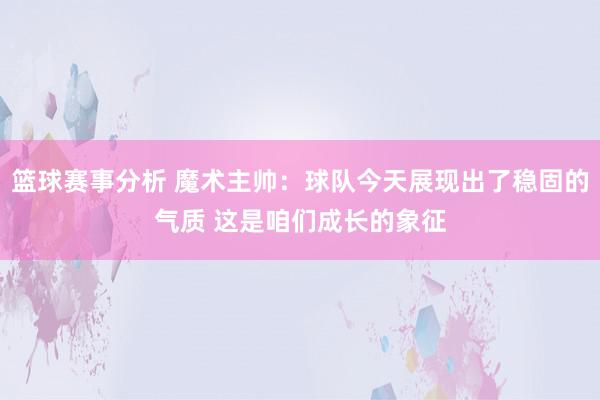 篮球赛事分析 魔术主帅：球队今天展现出了稳固的气质 这是咱们成长的象征