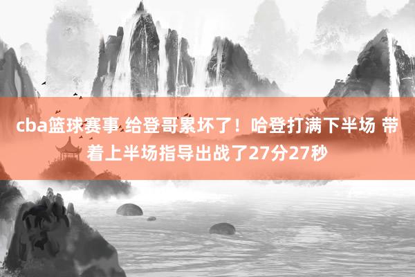 cba篮球赛事 给登哥累坏了！哈登打满下半场 带着上半场指导出战了27分27秒