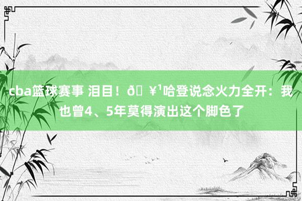 cba篮球赛事 泪目！🥹哈登说念火力全开：我也曾4、5年莫得演出这个脚色了