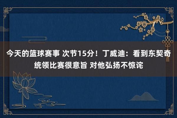 今天的篮球赛事 次节15分！丁威迪：看到东契奇统领比赛很意旨 对他弘扬不惊诧