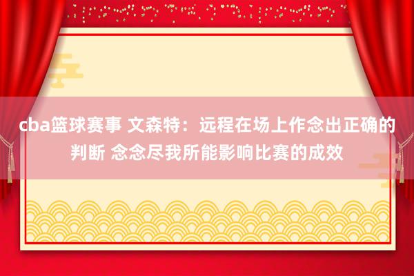 cba篮球赛事 文森特：远程在场上作念出正确的判断 念念尽我所能影响比赛的成效