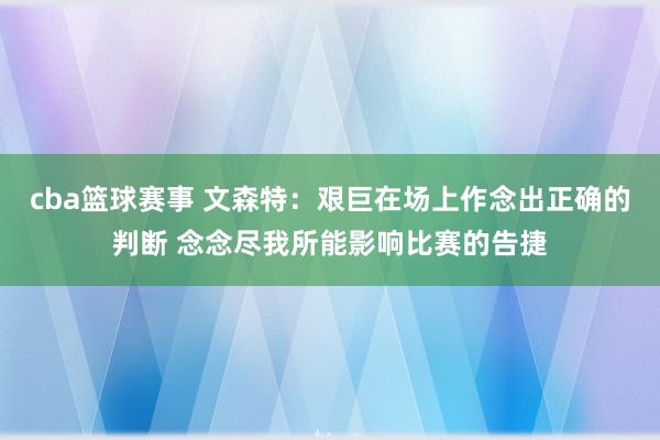 cba篮球赛事 文森特：艰巨在场上作念出正确的判断 念念尽我所能影响比赛的告捷