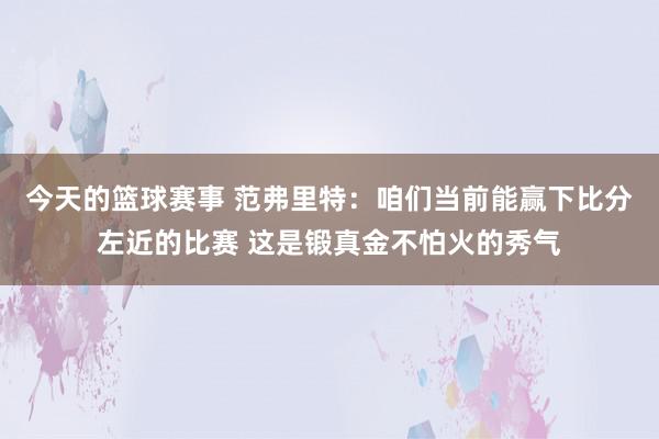 今天的篮球赛事 范弗里特：咱们当前能赢下比分左近的比赛 这是锻真金不怕火的秀气