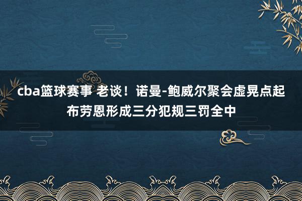 cba篮球赛事 老谈！诺曼-鲍威尔聚会虚晃点起布劳恩形成三分犯规三罚全中