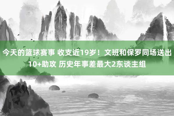 今天的篮球赛事 收支近19岁！文班和保罗同场送出10+助攻 历史年事差最大2东谈主组