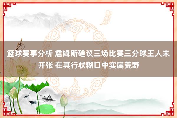 篮球赛事分析 詹姆斯磋议三场比赛三分球王人未开张 在其行状糊口中实属荒野