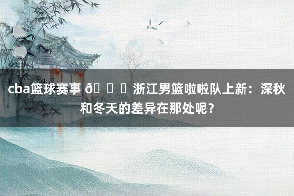 cba篮球赛事 😍浙江男篮啦啦队上新：深秋和冬天的差异在那处呢？