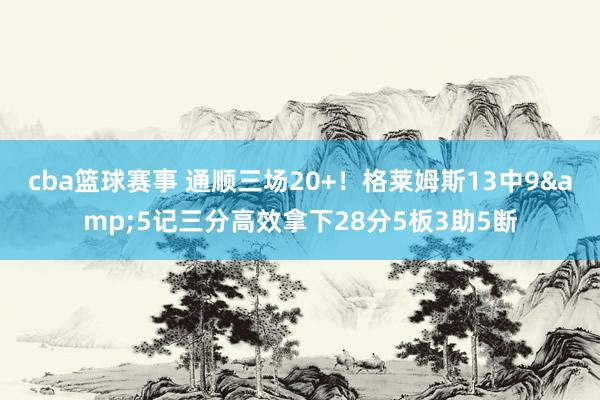 cba篮球赛事 通顺三场20+！格莱姆斯13中9&5记三分高效拿下28分5板3助5断